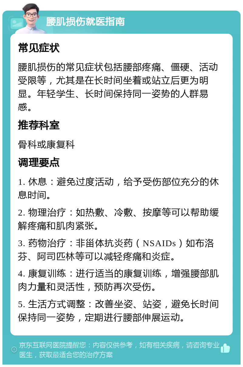 腰肌损伤就医指南 常见症状 腰肌损伤的常见症状包括腰部疼痛、僵硬、活动受限等，尤其是在长时间坐着或站立后更为明显。年轻学生、长时间保持同一姿势的人群易感。 推荐科室 骨科或康复科 调理要点 1. 休息：避免过度活动，给予受伤部位充分的休息时间。 2. 物理治疗：如热敷、冷敷、按摩等可以帮助缓解疼痛和肌肉紧张。 3. 药物治疗：非甾体抗炎药（NSAIDs）如布洛芬、阿司匹林等可以减轻疼痛和炎症。 4. 康复训练：进行适当的康复训练，增强腰部肌肉力量和灵活性，预防再次受伤。 5. 生活方式调整：改善坐姿、站姿，避免长时间保持同一姿势，定期进行腰部伸展运动。