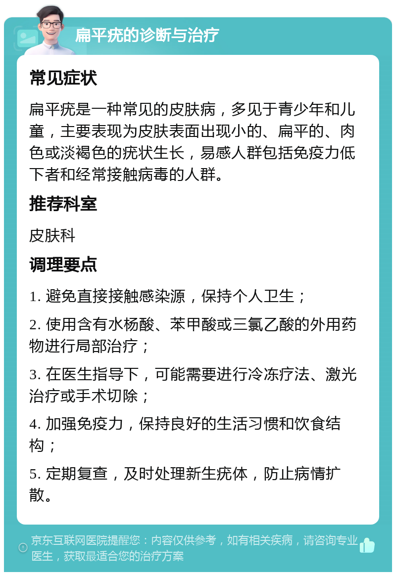 扁平疣的诊断与治疗 常见症状 扁平疣是一种常见的皮肤病，多见于青少年和儿童，主要表现为皮肤表面出现小的、扁平的、肉色或淡褐色的疣状生长，易感人群包括免疫力低下者和经常接触病毒的人群。 推荐科室 皮肤科 调理要点 1. 避免直接接触感染源，保持个人卫生； 2. 使用含有水杨酸、苯甲酸或三氯乙酸的外用药物进行局部治疗； 3. 在医生指导下，可能需要进行冷冻疗法、激光治疗或手术切除； 4. 加强免疫力，保持良好的生活习惯和饮食结构； 5. 定期复查，及时处理新生疣体，防止病情扩散。