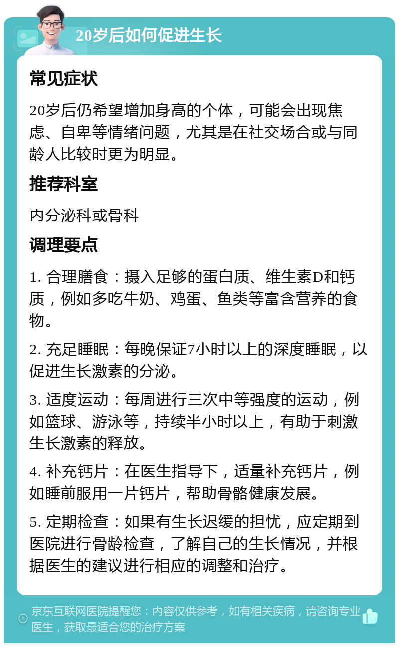 20岁后如何促进生长 常见症状 20岁后仍希望增加身高的个体，可能会出现焦虑、自卑等情绪问题，尤其是在社交场合或与同龄人比较时更为明显。 推荐科室 内分泌科或骨科 调理要点 1. 合理膳食：摄入足够的蛋白质、维生素D和钙质，例如多吃牛奶、鸡蛋、鱼类等富含营养的食物。 2. 充足睡眠：每晚保证7小时以上的深度睡眠，以促进生长激素的分泌。 3. 适度运动：每周进行三次中等强度的运动，例如篮球、游泳等，持续半小时以上，有助于刺激生长激素的释放。 4. 补充钙片：在医生指导下，适量补充钙片，例如睡前服用一片钙片，帮助骨骼健康发展。 5. 定期检查：如果有生长迟缓的担忧，应定期到医院进行骨龄检查，了解自己的生长情况，并根据医生的建议进行相应的调整和治疗。