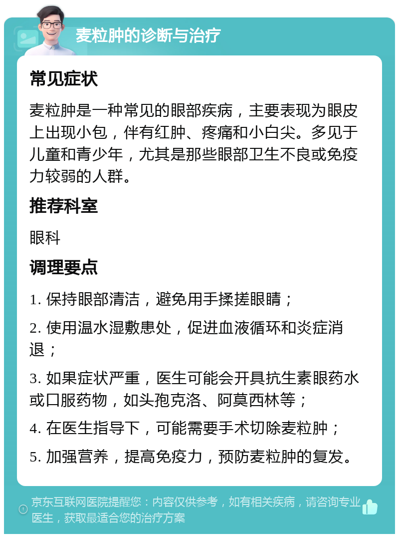 麦粒肿的诊断与治疗 常见症状 麦粒肿是一种常见的眼部疾病，主要表现为眼皮上出现小包，伴有红肿、疼痛和小白尖。多见于儿童和青少年，尤其是那些眼部卫生不良或免疫力较弱的人群。 推荐科室 眼科 调理要点 1. 保持眼部清洁，避免用手揉搓眼睛； 2. 使用温水湿敷患处，促进血液循环和炎症消退； 3. 如果症状严重，医生可能会开具抗生素眼药水或口服药物，如头孢克洛、阿莫西林等； 4. 在医生指导下，可能需要手术切除麦粒肿； 5. 加强营养，提高免疫力，预防麦粒肿的复发。