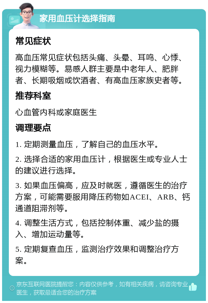 家用血压计选择指南 常见症状 高血压常见症状包括头痛、头晕、耳鸣、心悸、视力模糊等。易感人群主要是中老年人、肥胖者、长期吸烟或饮酒者、有高血压家族史者等。 推荐科室 心血管内科或家庭医生 调理要点 1. 定期测量血压，了解自己的血压水平。 2. 选择合适的家用血压计，根据医生或专业人士的建议进行选择。 3. 如果血压偏高，应及时就医，遵循医生的治疗方案，可能需要服用降压药物如ACEI、ARB、钙通道阻滞剂等。 4. 调整生活方式，包括控制体重、减少盐的摄入、增加运动量等。 5. 定期复查血压，监测治疗效果和调整治疗方案。