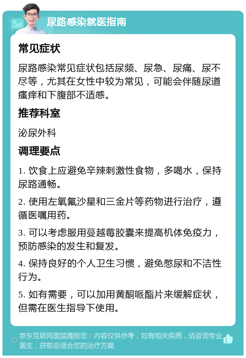 尿路感染就医指南 常见症状 尿路感染常见症状包括尿频、尿急、尿痛、尿不尽等，尤其在女性中较为常见，可能会伴随尿道瘙痒和下腹部不适感。 推荐科室 泌尿外科 调理要点 1. 饮食上应避免辛辣刺激性食物，多喝水，保持尿路通畅。 2. 使用左氧氟沙星和三金片等药物进行治疗，遵循医嘱用药。 3. 可以考虑服用蔓越莓胶囊来提高机体免疫力，预防感染的发生和复发。 4. 保持良好的个人卫生习惯，避免憋尿和不洁性行为。 5. 如有需要，可以加用黄酮哌酯片来缓解症状，但需在医生指导下使用。