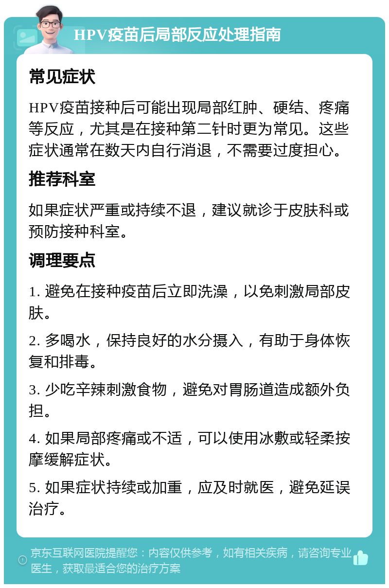 HPV疫苗后局部反应处理指南 常见症状 HPV疫苗接种后可能出现局部红肿、硬结、疼痛等反应，尤其是在接种第二针时更为常见。这些症状通常在数天内自行消退，不需要过度担心。 推荐科室 如果症状严重或持续不退，建议就诊于皮肤科或预防接种科室。 调理要点 1. 避免在接种疫苗后立即洗澡，以免刺激局部皮肤。 2. 多喝水，保持良好的水分摄入，有助于身体恢复和排毒。 3. 少吃辛辣刺激食物，避免对胃肠道造成额外负担。 4. 如果局部疼痛或不适，可以使用冰敷或轻柔按摩缓解症状。 5. 如果症状持续或加重，应及时就医，避免延误治疗。