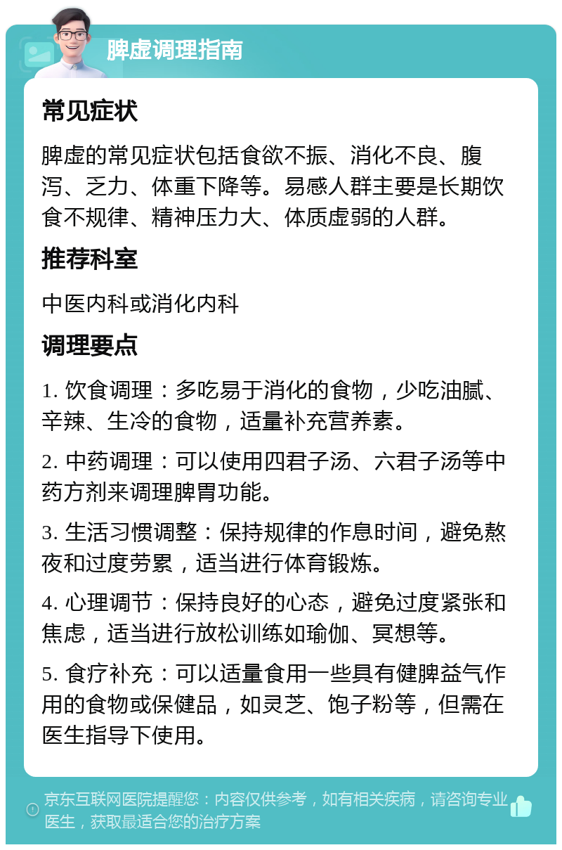 脾虚调理指南 常见症状 脾虚的常见症状包括食欲不振、消化不良、腹泻、乏力、体重下降等。易感人群主要是长期饮食不规律、精神压力大、体质虚弱的人群。 推荐科室 中医内科或消化内科 调理要点 1. 饮食调理：多吃易于消化的食物，少吃油腻、辛辣、生冷的食物，适量补充营养素。 2. 中药调理：可以使用四君子汤、六君子汤等中药方剂来调理脾胃功能。 3. 生活习惯调整：保持规律的作息时间，避免熬夜和过度劳累，适当进行体育锻炼。 4. 心理调节：保持良好的心态，避免过度紧张和焦虑，适当进行放松训练如瑜伽、冥想等。 5. 食疗补充：可以适量食用一些具有健脾益气作用的食物或保健品，如灵芝、饱子粉等，但需在医生指导下使用。