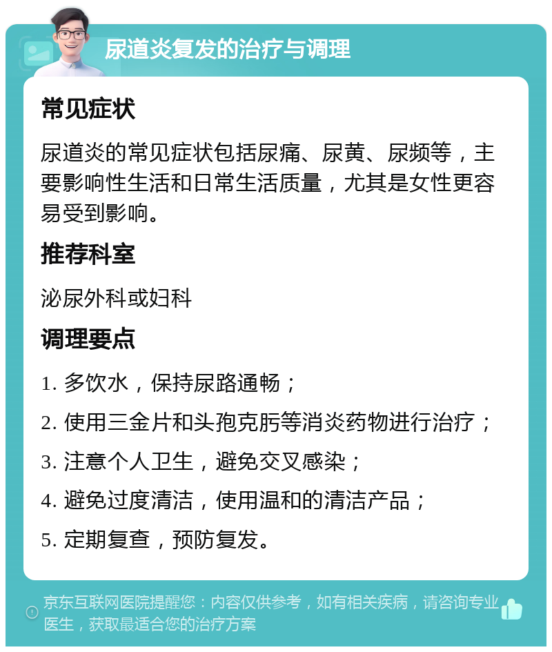 尿道炎复发的治疗与调理 常见症状 尿道炎的常见症状包括尿痛、尿黄、尿频等，主要影响性生活和日常生活质量，尤其是女性更容易受到影响。 推荐科室 泌尿外科或妇科 调理要点 1. 多饮水，保持尿路通畅； 2. 使用三金片和头孢克肟等消炎药物进行治疗； 3. 注意个人卫生，避免交叉感染； 4. 避免过度清洁，使用温和的清洁产品； 5. 定期复查，预防复发。