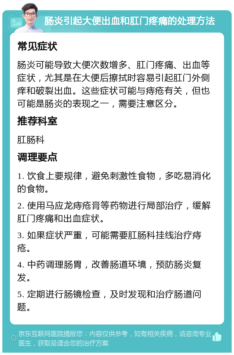 肠炎引起大便出血和肛门疼痛的处理方法 常见症状 肠炎可能导致大便次数增多、肛门疼痛、出血等症状，尤其是在大便后擦拭时容易引起肛门外侧痒和破裂出血。这些症状可能与痔疮有关，但也可能是肠炎的表现之一，需要注意区分。 推荐科室 肛肠科 调理要点 1. 饮食上要规律，避免刺激性食物，多吃易消化的食物。 2. 使用马应龙痔疮膏等药物进行局部治疗，缓解肛门疼痛和出血症状。 3. 如果症状严重，可能需要肛肠科挂线治疗痔疮。 4. 中药调理肠胃，改善肠道环境，预防肠炎复发。 5. 定期进行肠镜检查，及时发现和治疗肠道问题。