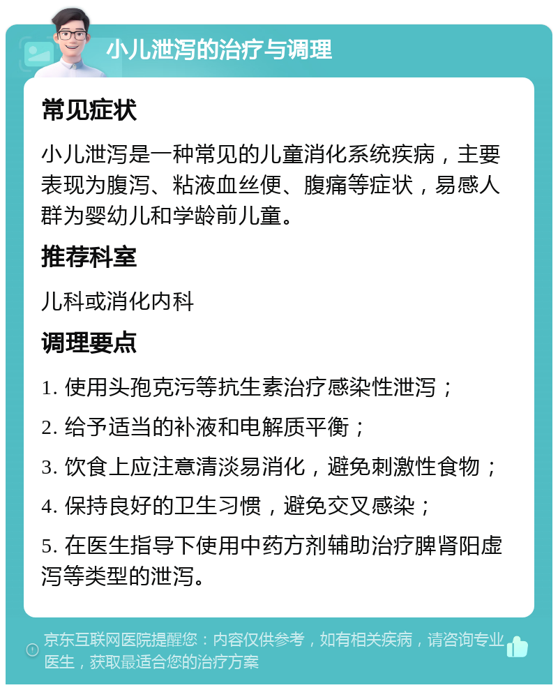 小儿泄泻的治疗与调理 常见症状 小儿泄泻是一种常见的儿童消化系统疾病，主要表现为腹泻、粘液血丝便、腹痛等症状，易感人群为婴幼儿和学龄前儿童。 推荐科室 儿科或消化内科 调理要点 1. 使用头孢克污等抗生素治疗感染性泄泻； 2. 给予适当的补液和电解质平衡； 3. 饮食上应注意清淡易消化，避免刺激性食物； 4. 保持良好的卫生习惯，避免交叉感染； 5. 在医生指导下使用中药方剂辅助治疗脾肾阳虚泻等类型的泄泻。