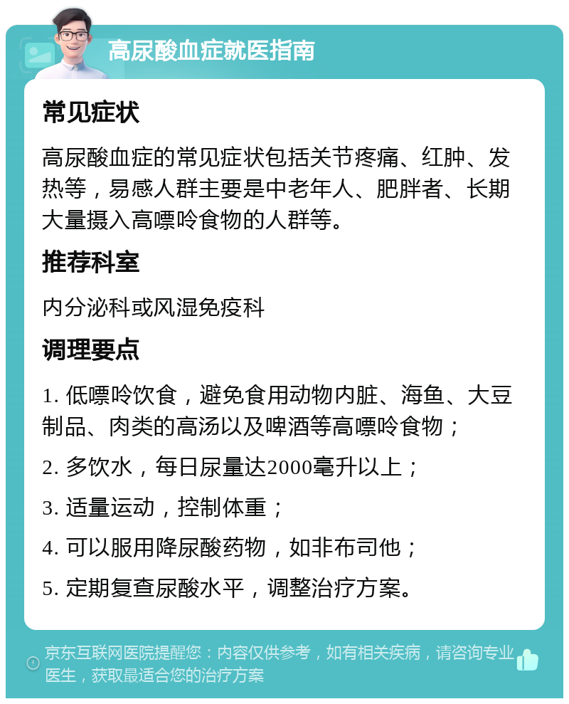 高尿酸血症就医指南 常见症状 高尿酸血症的常见症状包括关节疼痛、红肿、发热等，易感人群主要是中老年人、肥胖者、长期大量摄入高嘌呤食物的人群等。 推荐科室 内分泌科或风湿免疫科 调理要点 1. 低嘌呤饮食，避免食用动物内脏、海鱼、大豆制品、肉类的高汤以及啤酒等高嘌呤食物； 2. 多饮水，每日尿量达2000毫升以上； 3. 适量运动，控制体重； 4. 可以服用降尿酸药物，如非布司他； 5. 定期复查尿酸水平，调整治疗方案。