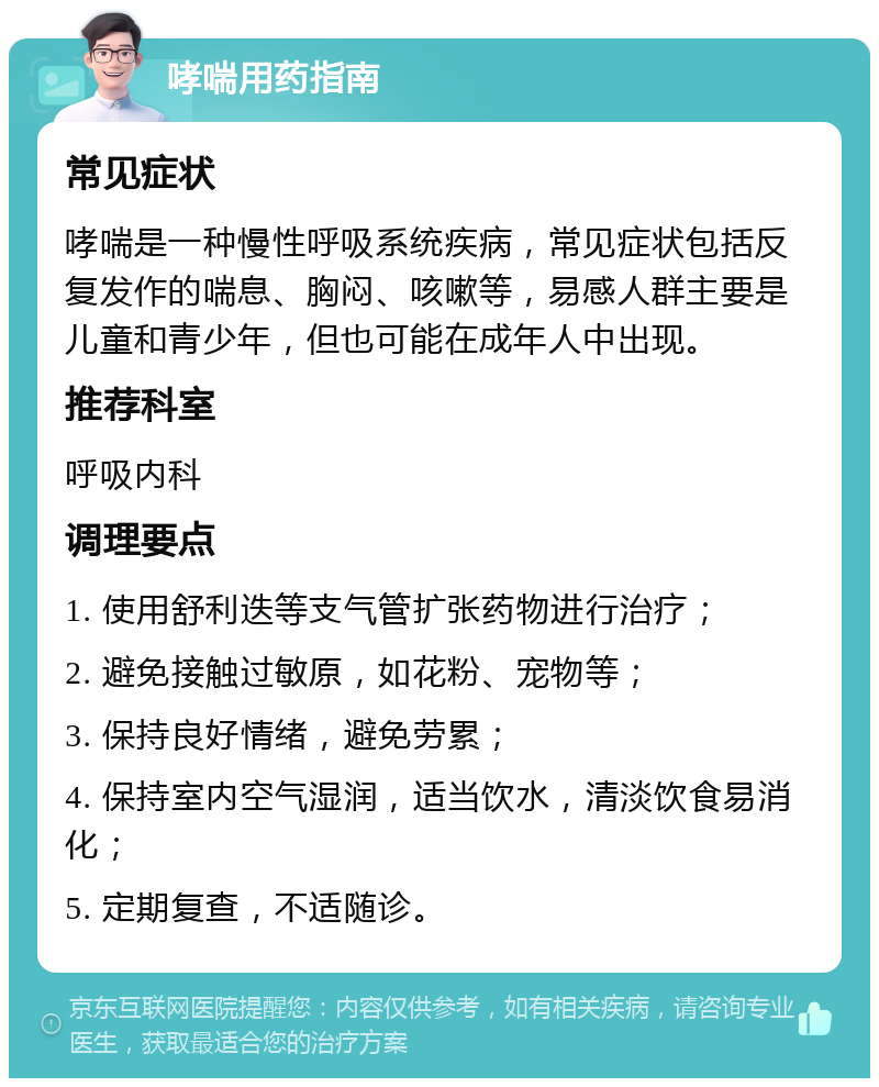 哮喘用药指南 常见症状 哮喘是一种慢性呼吸系统疾病，常见症状包括反复发作的喘息、胸闷、咳嗽等，易感人群主要是儿童和青少年，但也可能在成年人中出现。 推荐科室 呼吸内科 调理要点 1. 使用舒利迭等支气管扩张药物进行治疗； 2. 避免接触过敏原，如花粉、宠物等； 3. 保持良好情绪，避免劳累； 4. 保持室内空气湿润，适当饮水，清淡饮食易消化； 5. 定期复查，不适随诊。