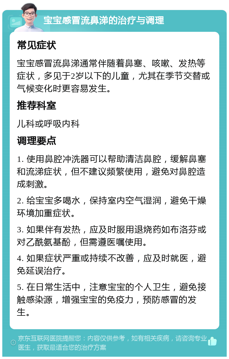 宝宝感冒流鼻涕的治疗与调理 常见症状 宝宝感冒流鼻涕通常伴随着鼻塞、咳嗽、发热等症状，多见于2岁以下的儿童，尤其在季节交替或气候变化时更容易发生。 推荐科室 儿科或呼吸内科 调理要点 1. 使用鼻腔冲洗器可以帮助清洁鼻腔，缓解鼻塞和流涕症状，但不建议频繁使用，避免对鼻腔造成刺激。 2. 给宝宝多喝水，保持室内空气湿润，避免干燥环境加重症状。 3. 如果伴有发热，应及时服用退烧药如布洛芬或对乙酰氨基酚，但需遵医嘱使用。 4. 如果症状严重或持续不改善，应及时就医，避免延误治疗。 5. 在日常生活中，注意宝宝的个人卫生，避免接触感染源，增强宝宝的免疫力，预防感冒的发生。