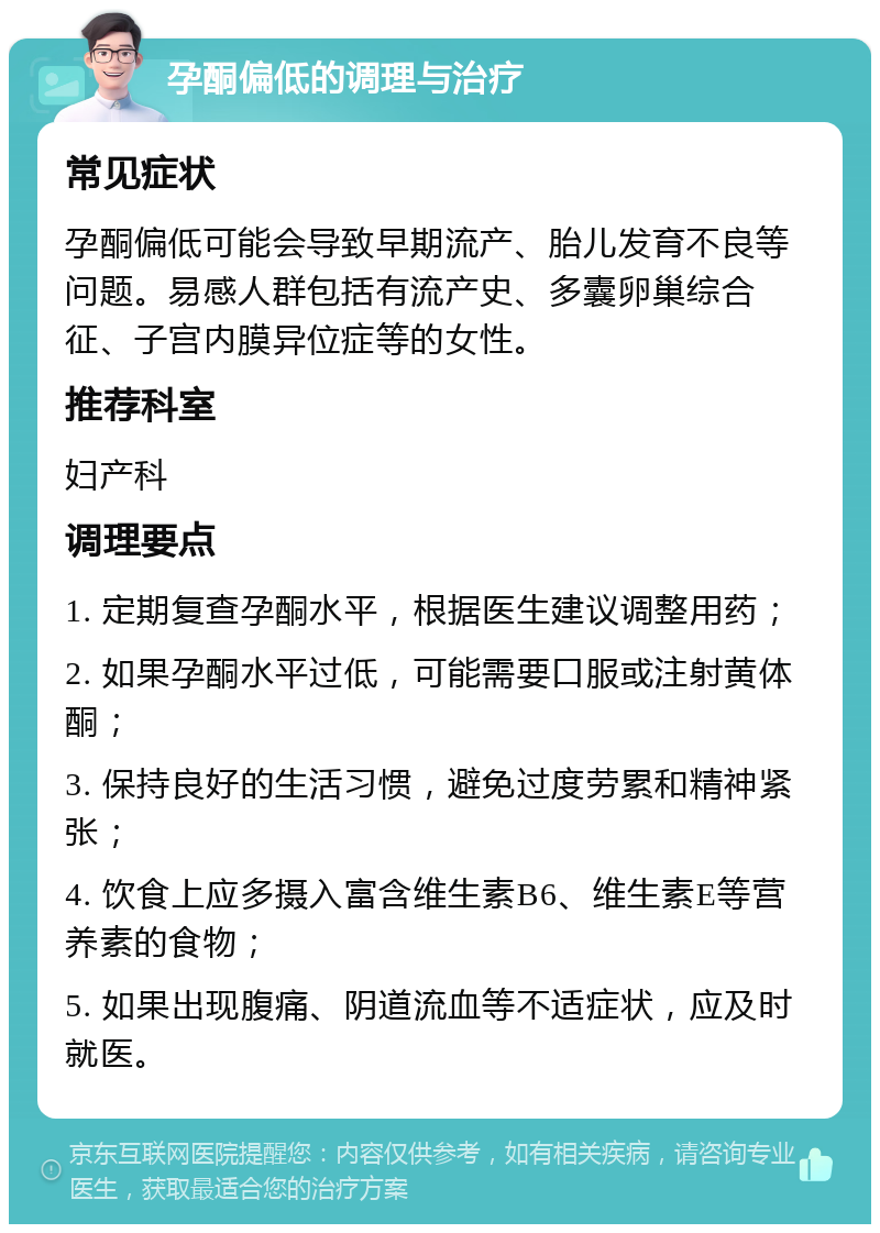 孕酮偏低的调理与治疗 常见症状 孕酮偏低可能会导致早期流产、胎儿发育不良等问题。易感人群包括有流产史、多囊卵巢综合征、子宫内膜异位症等的女性。 推荐科室 妇产科 调理要点 1. 定期复查孕酮水平，根据医生建议调整用药； 2. 如果孕酮水平过低，可能需要口服或注射黄体酮； 3. 保持良好的生活习惯，避免过度劳累和精神紧张； 4. 饮食上应多摄入富含维生素B6、维生素E等营养素的食物； 5. 如果出现腹痛、阴道流血等不适症状，应及时就医。