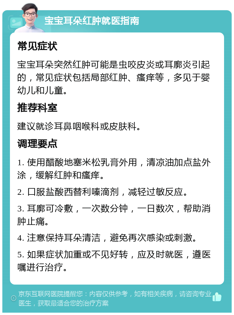 宝宝耳朵红肿就医指南 常见症状 宝宝耳朵突然红肿可能是虫咬皮炎或耳廓炎引起的，常见症状包括局部红肿、瘙痒等，多见于婴幼儿和儿童。 推荐科室 建议就诊耳鼻咽喉科或皮肤科。 调理要点 1. 使用醋酸地塞米松乳膏外用，清凉油加点盐外涂，缓解红肿和瘙痒。 2. 口服盐酸西替利嗪滴剂，减轻过敏反应。 3. 耳廓可冷敷，一次数分钟，一日数次，帮助消肿止痛。 4. 注意保持耳朵清洁，避免再次感染或刺激。 5. 如果症状加重或不见好转，应及时就医，遵医嘱进行治疗。