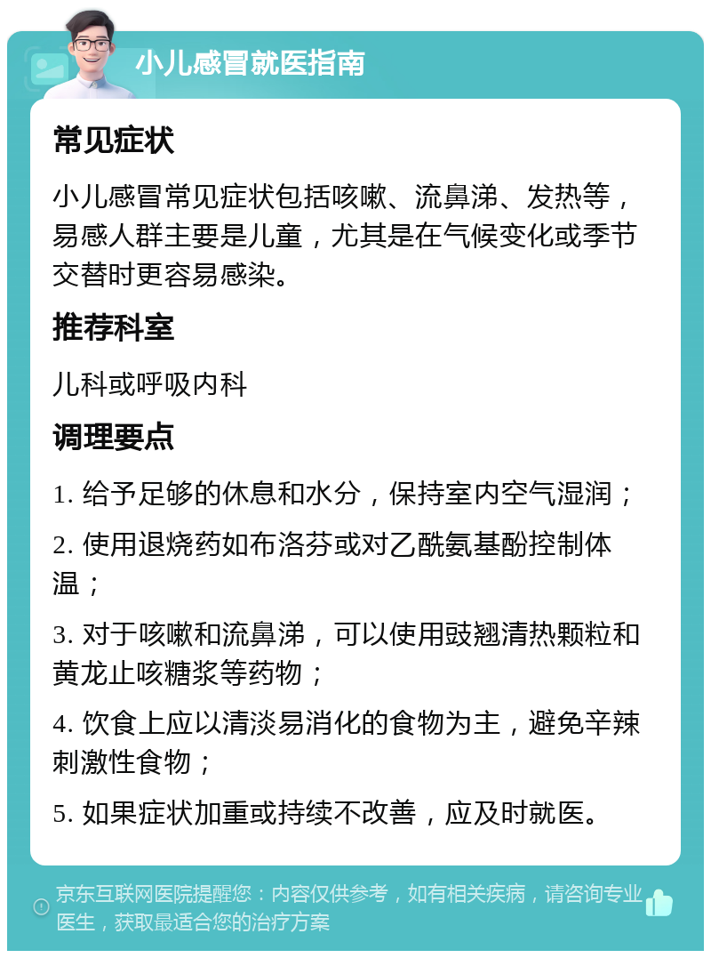 小儿感冒就医指南 常见症状 小儿感冒常见症状包括咳嗽、流鼻涕、发热等，易感人群主要是儿童，尤其是在气候变化或季节交替时更容易感染。 推荐科室 儿科或呼吸内科 调理要点 1. 给予足够的休息和水分，保持室内空气湿润； 2. 使用退烧药如布洛芬或对乙酰氨基酚控制体温； 3. 对于咳嗽和流鼻涕，可以使用豉翘清热颗粒和黄龙止咳糖浆等药物； 4. 饮食上应以清淡易消化的食物为主，避免辛辣刺激性食物； 5. 如果症状加重或持续不改善，应及时就医。