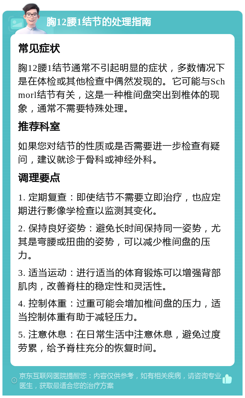 胸12腰1结节的处理指南 常见症状 胸12腰1结节通常不引起明显的症状，多数情况下是在体检或其他检查中偶然发现的。它可能与Schmorl结节有关，这是一种椎间盘突出到椎体的现象，通常不需要特殊处理。 推荐科室 如果您对结节的性质或是否需要进一步检查有疑问，建议就诊于骨科或神经外科。 调理要点 1. 定期复查：即使结节不需要立即治疗，也应定期进行影像学检查以监测其变化。 2. 保持良好姿势：避免长时间保持同一姿势，尤其是弯腰或扭曲的姿势，可以减少椎间盘的压力。 3. 适当运动：进行适当的体育锻炼可以增强背部肌肉，改善脊柱的稳定性和灵活性。 4. 控制体重：过重可能会增加椎间盘的压力，适当控制体重有助于减轻压力。 5. 注意休息：在日常生活中注意休息，避免过度劳累，给予脊柱充分的恢复时间。