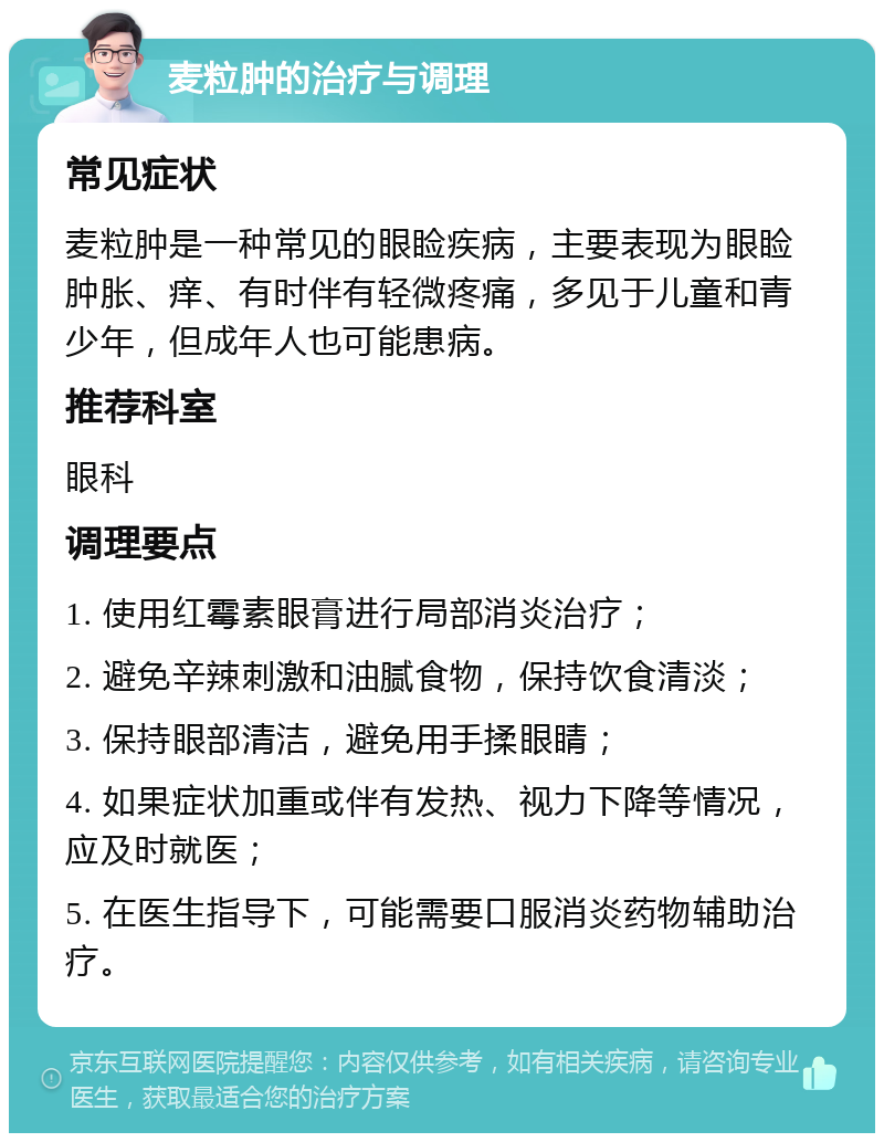 麦粒肿的治疗与调理 常见症状 麦粒肿是一种常见的眼睑疾病，主要表现为眼睑肿胀、痒、有时伴有轻微疼痛，多见于儿童和青少年，但成年人也可能患病。 推荐科室 眼科 调理要点 1. 使用红霉素眼膏进行局部消炎治疗； 2. 避免辛辣刺激和油腻食物，保持饮食清淡； 3. 保持眼部清洁，避免用手揉眼睛； 4. 如果症状加重或伴有发热、视力下降等情况，应及时就医； 5. 在医生指导下，可能需要口服消炎药物辅助治疗。