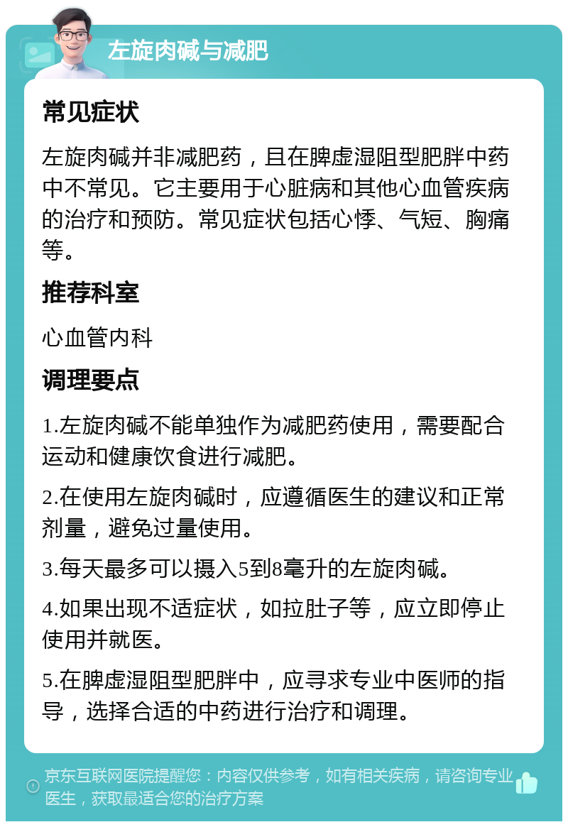 左旋肉碱与减肥 常见症状 左旋肉碱并非减肥药，且在脾虚湿阻型肥胖中药中不常见。它主要用于心脏病和其他心血管疾病的治疗和预防。常见症状包括心悸、气短、胸痛等。 推荐科室 心血管内科 调理要点 1.左旋肉碱不能单独作为减肥药使用，需要配合运动和健康饮食进行减肥。 2.在使用左旋肉碱时，应遵循医生的建议和正常剂量，避免过量使用。 3.每天最多可以摄入5到8毫升的左旋肉碱。 4.如果出现不适症状，如拉肚子等，应立即停止使用并就医。 5.在脾虚湿阻型肥胖中，应寻求专业中医师的指导，选择合适的中药进行治疗和调理。