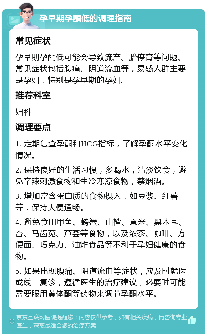 孕早期孕酮低的调理指南 常见症状 孕早期孕酮低可能会导致流产、胎停育等问题。常见症状包括腹痛、阴道流血等，易感人群主要是孕妇，特别是孕早期的孕妇。 推荐科室 妇科 调理要点 1. 定期复查孕酮和HCG指标，了解孕酮水平变化情况。 2. 保持良好的生活习惯，多喝水，清淡饮食，避免辛辣刺激食物和生冷寒凉食物，禁烟酒。 3. 增加富含蛋白质的食物摄入，如豆浆、红薯等，保持大便通畅。 4. 避免食用甲鱼、螃蟹、山楂、薏米、黑木耳、杏、马齿苋、芦荟等食物，以及浓茶、咖啡、方便面、巧克力、油炸食品等不利于孕妇健康的食物。 5. 如果出现腹痛、阴道流血等症状，应及时就医或线上复诊，遵循医生的治疗建议，必要时可能需要服用黄体酮等药物来调节孕酮水平。