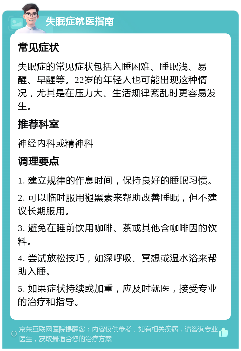 失眠症就医指南 常见症状 失眠症的常见症状包括入睡困难、睡眠浅、易醒、早醒等。22岁的年轻人也可能出现这种情况，尤其是在压力大、生活规律紊乱时更容易发生。 推荐科室 神经内科或精神科 调理要点 1. 建立规律的作息时间，保持良好的睡眠习惯。 2. 可以临时服用褪黑素来帮助改善睡眠，但不建议长期服用。 3. 避免在睡前饮用咖啡、茶或其他含咖啡因的饮料。 4. 尝试放松技巧，如深呼吸、冥想或温水浴来帮助入睡。 5. 如果症状持续或加重，应及时就医，接受专业的治疗和指导。