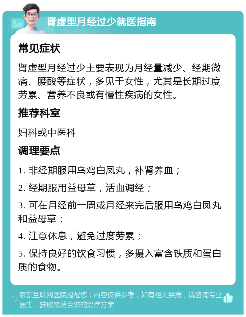 肾虚型月经过少就医指南 常见症状 肾虚型月经过少主要表现为月经量减少、经期微痛、腰酸等症状，多见于女性，尤其是长期过度劳累、营养不良或有慢性疾病的女性。 推荐科室 妇科或中医科 调理要点 1. 非经期服用乌鸡白凤丸，补肾养血； 2. 经期服用益母草，活血调经； 3. 可在月经前一周或月经来完后服用乌鸡白凤丸和益母草； 4. 注意休息，避免过度劳累； 5. 保持良好的饮食习惯，多摄入富含铁质和蛋白质的食物。