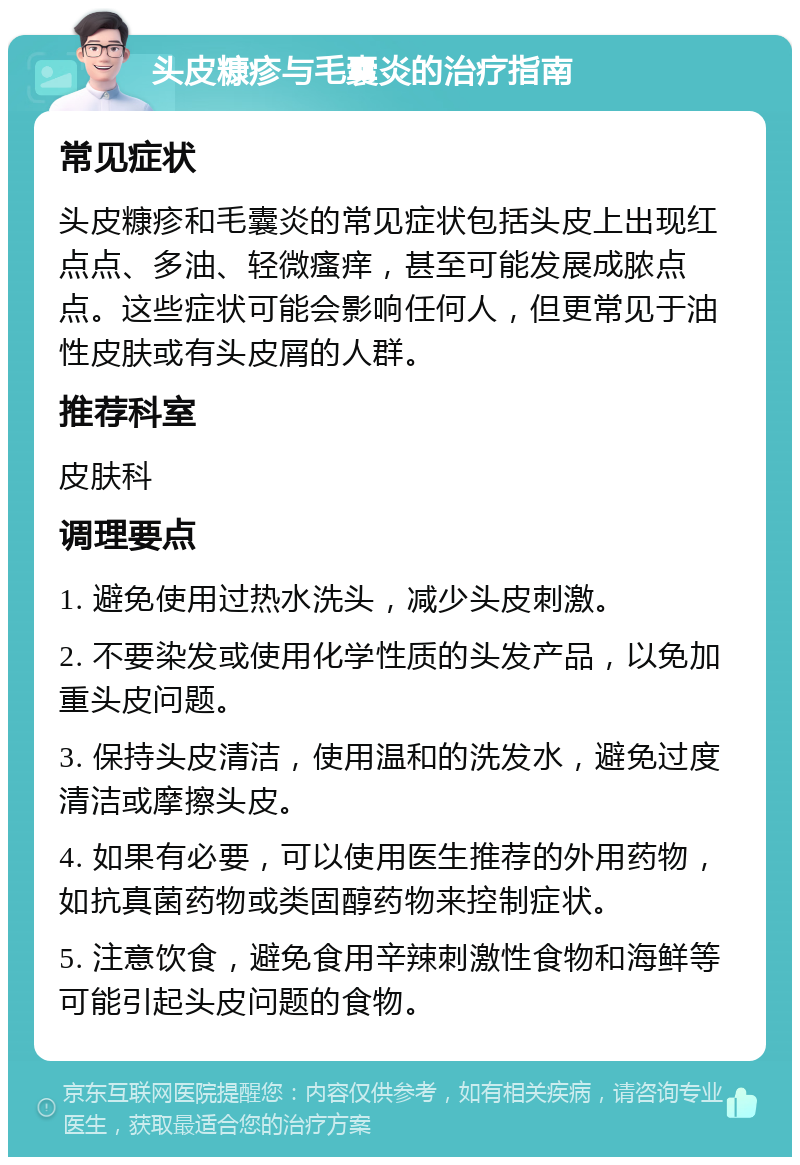 头皮糠疹与毛囊炎的治疗指南 常见症状 头皮糠疹和毛囊炎的常见症状包括头皮上出现红点点、多油、轻微瘙痒，甚至可能发展成脓点点。这些症状可能会影响任何人，但更常见于油性皮肤或有头皮屑的人群。 推荐科室 皮肤科 调理要点 1. 避免使用过热水洗头，减少头皮刺激。 2. 不要染发或使用化学性质的头发产品，以免加重头皮问题。 3. 保持头皮清洁，使用温和的洗发水，避免过度清洁或摩擦头皮。 4. 如果有必要，可以使用医生推荐的外用药物，如抗真菌药物或类固醇药物来控制症状。 5. 注意饮食，避免食用辛辣刺激性食物和海鲜等可能引起头皮问题的食物。