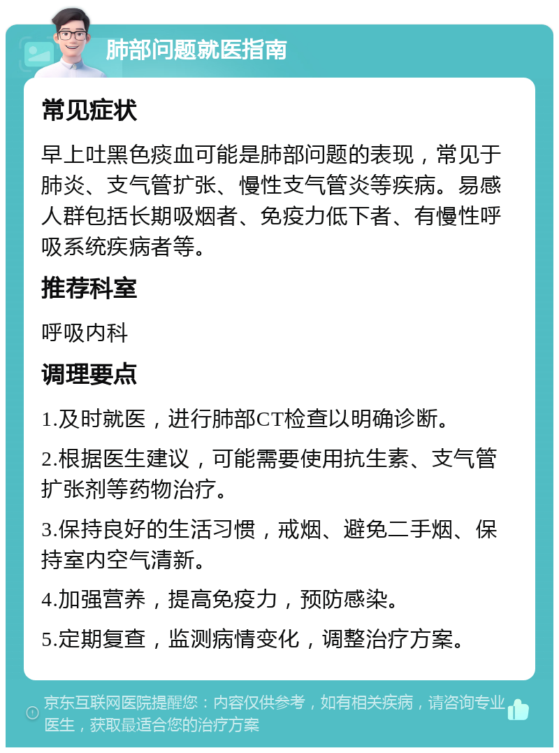 肺部问题就医指南 常见症状 早上吐黑色痰血可能是肺部问题的表现，常见于肺炎、支气管扩张、慢性支气管炎等疾病。易感人群包括长期吸烟者、免疫力低下者、有慢性呼吸系统疾病者等。 推荐科室 呼吸内科 调理要点 1.及时就医，进行肺部CT检查以明确诊断。 2.根据医生建议，可能需要使用抗生素、支气管扩张剂等药物治疗。 3.保持良好的生活习惯，戒烟、避免二手烟、保持室内空气清新。 4.加强营养，提高免疫力，预防感染。 5.定期复查，监测病情变化，调整治疗方案。