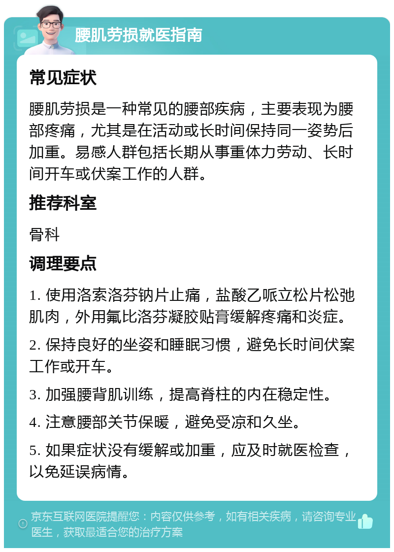 腰肌劳损就医指南 常见症状 腰肌劳损是一种常见的腰部疾病，主要表现为腰部疼痛，尤其是在活动或长时间保持同一姿势后加重。易感人群包括长期从事重体力劳动、长时间开车或伏案工作的人群。 推荐科室 骨科 调理要点 1. 使用洛索洛芬钠片止痛，盐酸乙哌立松片松弛肌肉，外用氟比洛芬凝胶贴膏缓解疼痛和炎症。 2. 保持良好的坐姿和睡眠习惯，避免长时间伏案工作或开车。 3. 加强腰背肌训练，提高脊柱的内在稳定性。 4. 注意腰部关节保暖，避免受凉和久坐。 5. 如果症状没有缓解或加重，应及时就医检查，以免延误病情。