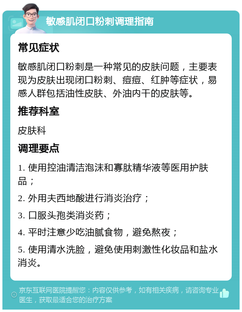 敏感肌闭口粉刺调理指南 常见症状 敏感肌闭口粉刺是一种常见的皮肤问题，主要表现为皮肤出现闭口粉刺、痘痘、红肿等症状，易感人群包括油性皮肤、外油内干的皮肤等。 推荐科室 皮肤科 调理要点 1. 使用控油清洁泡沫和寡肽精华液等医用护肤品； 2. 外用夫西地酸进行消炎治疗； 3. 口服头孢类消炎药； 4. 平时注意少吃油腻食物，避免熬夜； 5. 使用清水洗脸，避免使用刺激性化妆品和盐水消炎。