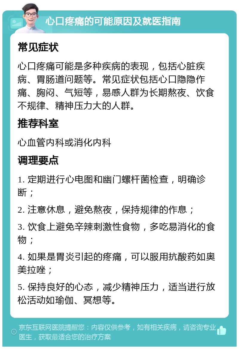 心口疼痛的可能原因及就医指南 常见症状 心口疼痛可能是多种疾病的表现，包括心脏疾病、胃肠道问题等。常见症状包括心口隐隐作痛、胸闷、气短等，易感人群为长期熬夜、饮食不规律、精神压力大的人群。 推荐科室 心血管内科或消化内科 调理要点 1. 定期进行心电图和幽门螺杆菌检查，明确诊断； 2. 注意休息，避免熬夜，保持规律的作息； 3. 饮食上避免辛辣刺激性食物，多吃易消化的食物； 4. 如果是胃炎引起的疼痛，可以服用抗酸药如奥美拉唑； 5. 保持良好的心态，减少精神压力，适当进行放松活动如瑜伽、冥想等。