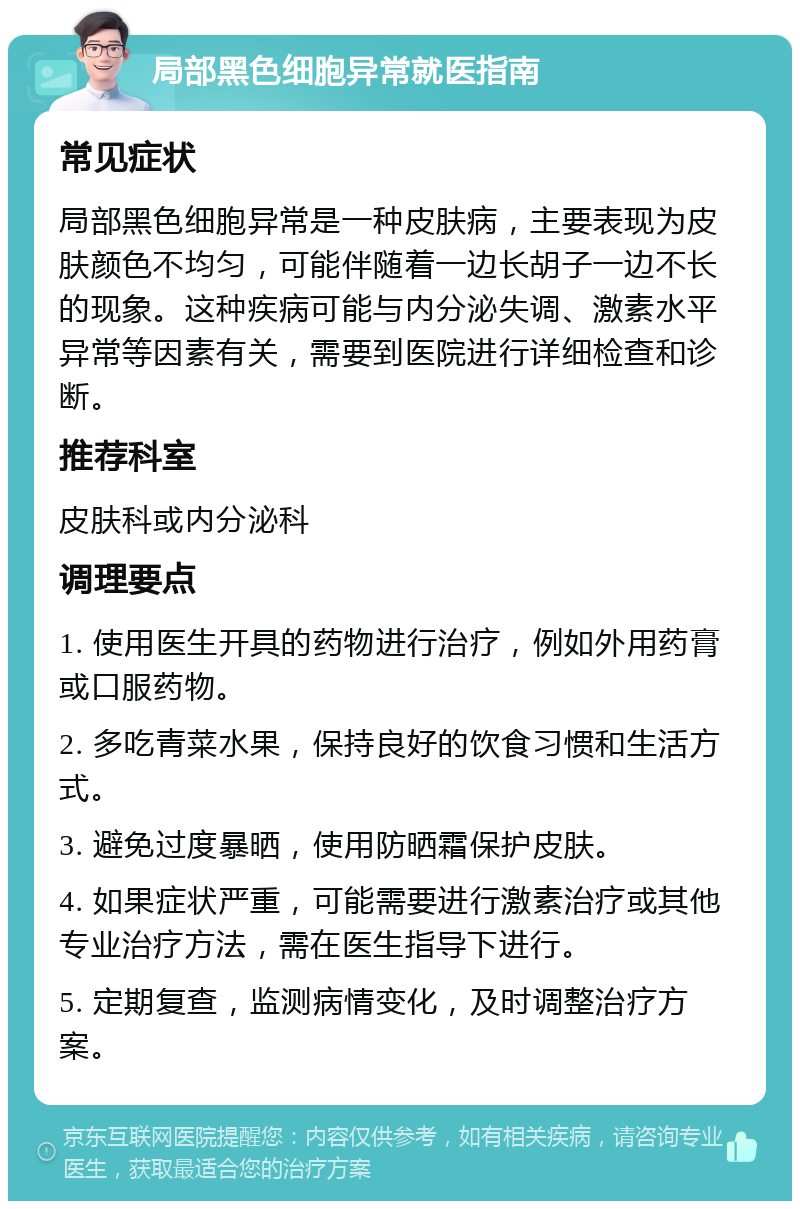 局部黑色细胞异常就医指南 常见症状 局部黑色细胞异常是一种皮肤病，主要表现为皮肤颜色不均匀，可能伴随着一边长胡子一边不长的现象。这种疾病可能与内分泌失调、激素水平异常等因素有关，需要到医院进行详细检查和诊断。 推荐科室 皮肤科或内分泌科 调理要点 1. 使用医生开具的药物进行治疗，例如外用药膏或口服药物。 2. 多吃青菜水果，保持良好的饮食习惯和生活方式。 3. 避免过度暴晒，使用防晒霜保护皮肤。 4. 如果症状严重，可能需要进行激素治疗或其他专业治疗方法，需在医生指导下进行。 5. 定期复查，监测病情变化，及时调整治疗方案。