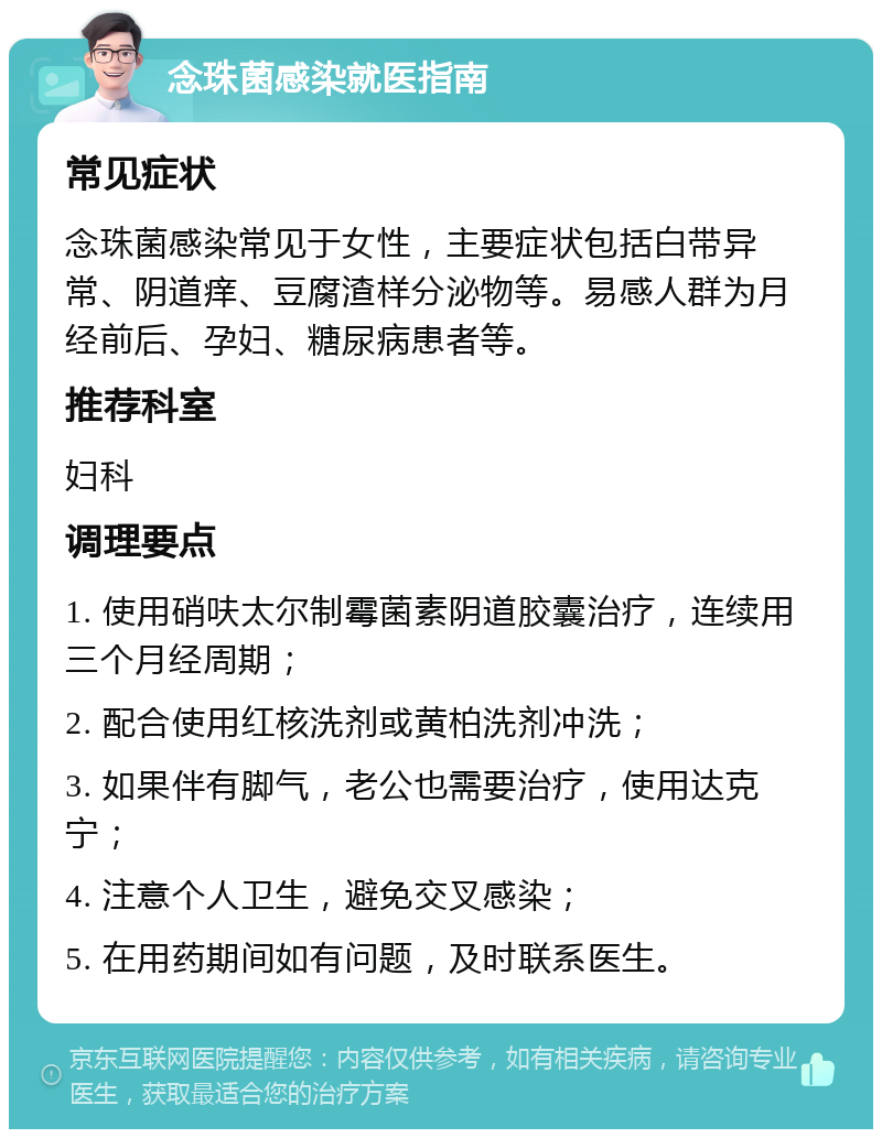 念珠菌感染就医指南 常见症状 念珠菌感染常见于女性，主要症状包括白带异常、阴道痒、豆腐渣样分泌物等。易感人群为月经前后、孕妇、糖尿病患者等。 推荐科室 妇科 调理要点 1. 使用硝呋太尔制霉菌素阴道胶囊治疗，连续用三个月经周期； 2. 配合使用红核洗剂或黄柏洗剂冲洗； 3. 如果伴有脚气，老公也需要治疗，使用达克宁； 4. 注意个人卫生，避免交叉感染； 5. 在用药期间如有问题，及时联系医生。