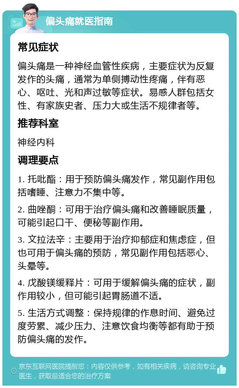 偏头痛就医指南 常见症状 偏头痛是一种神经血管性疾病，主要症状为反复发作的头痛，通常为单侧搏动性疼痛，伴有恶心、呕吐、光和声过敏等症状。易感人群包括女性、有家族史者、压力大或生活不规律者等。 推荐科室 神经内科 调理要点 1. 托吡酯：用于预防偏头痛发作，常见副作用包括嗜睡、注意力不集中等。 2. 曲唑酮：可用于治疗偏头痛和改善睡眠质量，可能引起口干、便秘等副作用。 3. 文拉法辛：主要用于治疗抑郁症和焦虑症，但也可用于偏头痛的预防，常见副作用包括恶心、头晕等。 4. 戊酸镁缓释片：可用于缓解偏头痛的症状，副作用较小，但可能引起胃肠道不适。 5. 生活方式调整：保持规律的作息时间、避免过度劳累、减少压力、注意饮食均衡等都有助于预防偏头痛的发作。