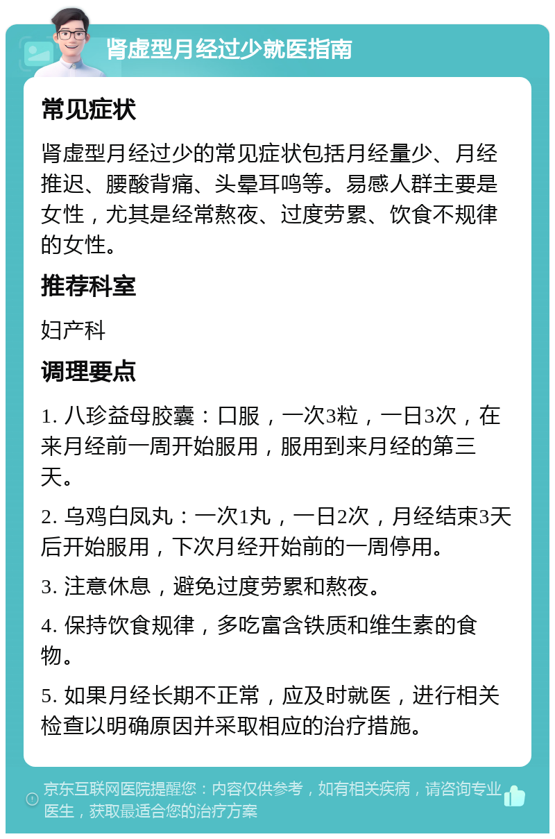 肾虚型月经过少就医指南 常见症状 肾虚型月经过少的常见症状包括月经量少、月经推迟、腰酸背痛、头晕耳鸣等。易感人群主要是女性，尤其是经常熬夜、过度劳累、饮食不规律的女性。 推荐科室 妇产科 调理要点 1. 八珍益母胶囊：口服，一次3粒，一日3次，在来月经前一周开始服用，服用到来月经的第三天。 2. 乌鸡白凤丸：一次1丸，一日2次，月经结束3天后开始服用，下次月经开始前的一周停用。 3. 注意休息，避免过度劳累和熬夜。 4. 保持饮食规律，多吃富含铁质和维生素的食物。 5. 如果月经长期不正常，应及时就医，进行相关检查以明确原因并采取相应的治疗措施。