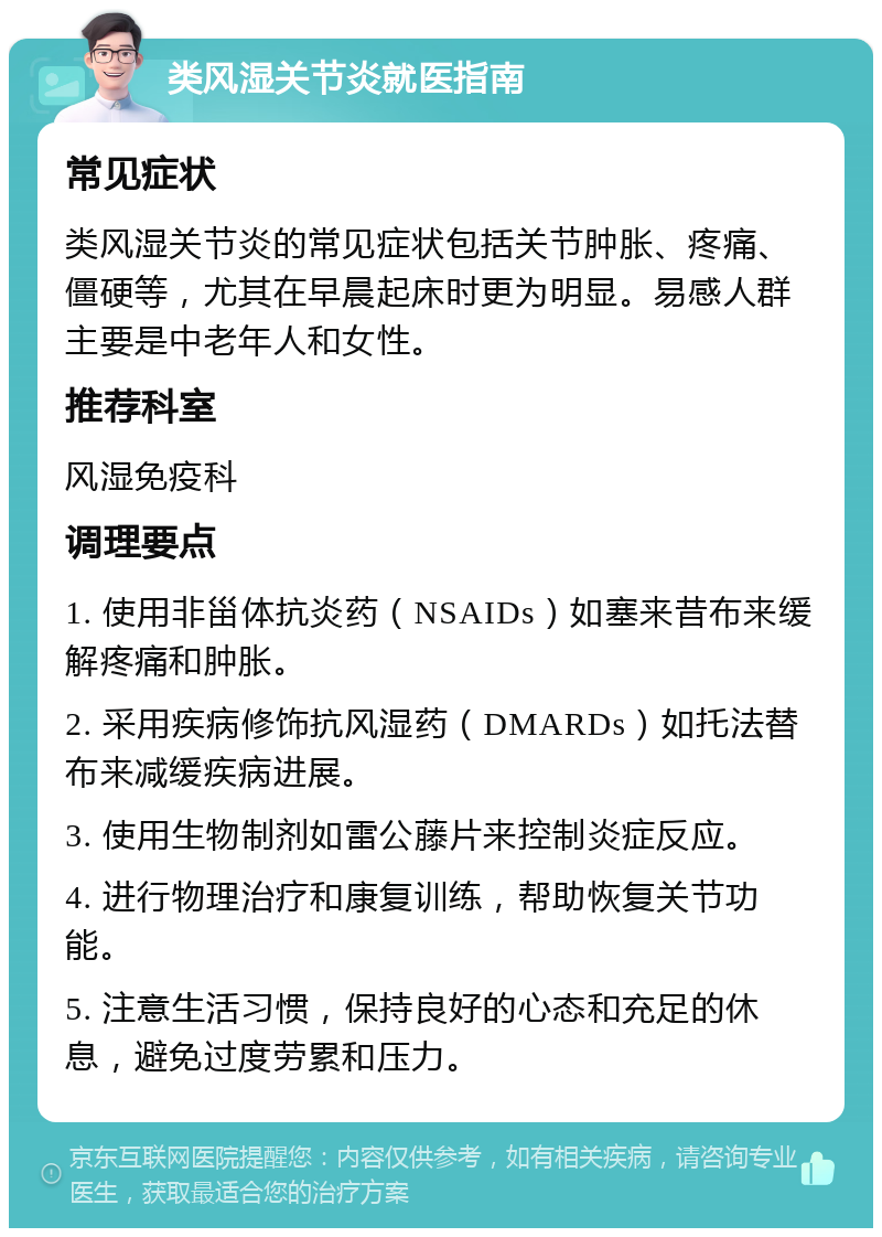 类风湿关节炎就医指南 常见症状 类风湿关节炎的常见症状包括关节肿胀、疼痛、僵硬等，尤其在早晨起床时更为明显。易感人群主要是中老年人和女性。 推荐科室 风湿免疫科 调理要点 1. 使用非甾体抗炎药（NSAIDs）如塞来昔布来缓解疼痛和肿胀。 2. 采用疾病修饰抗风湿药（DMARDs）如托法替布来减缓疾病进展。 3. 使用生物制剂如雷公藤片来控制炎症反应。 4. 进行物理治疗和康复训练，帮助恢复关节功能。 5. 注意生活习惯，保持良好的心态和充足的休息，避免过度劳累和压力。