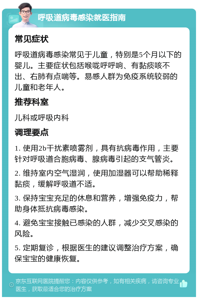 呼吸道病毒感染就医指南 常见症状 呼吸道病毒感染常见于儿童，特别是5个月以下的婴儿。主要症状包括喉咙呼呼响、有黏痰咳不出、右肺有点喘等。易感人群为免疫系统较弱的儿童和老年人。 推荐科室 儿科或呼吸内科 调理要点 1. 使用2b干扰素喷雾剂，具有抗病毒作用，主要针对呼吸道合胞病毒、腺病毒引起的支气管炎。 2. 维持室内空气湿润，使用加湿器可以帮助稀释黏痰，缓解呼吸道不适。 3. 保持宝宝充足的休息和营养，增强免疫力，帮助身体抵抗病毒感染。 4. 避免宝宝接触已感染的人群，减少交叉感染的风险。 5. 定期复诊，根据医生的建议调整治疗方案，确保宝宝的健康恢复。