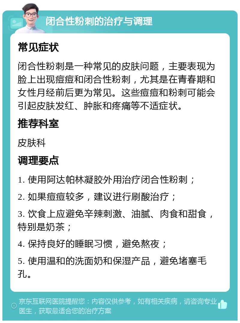 闭合性粉刺的治疗与调理 常见症状 闭合性粉刺是一种常见的皮肤问题，主要表现为脸上出现痘痘和闭合性粉刺，尤其是在青春期和女性月经前后更为常见。这些痘痘和粉刺可能会引起皮肤发红、肿胀和疼痛等不适症状。 推荐科室 皮肤科 调理要点 1. 使用阿达帕林凝胶外用治疗闭合性粉刺； 2. 如果痘痘较多，建议进行刷酸治疗； 3. 饮食上应避免辛辣刺激、油腻、肉食和甜食，特别是奶茶； 4. 保持良好的睡眠习惯，避免熬夜； 5. 使用温和的洗面奶和保湿产品，避免堵塞毛孔。