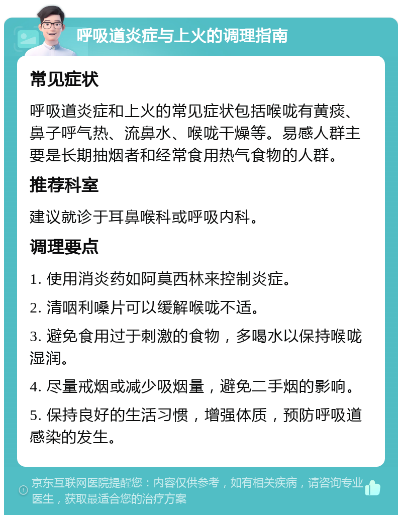 呼吸道炎症与上火的调理指南 常见症状 呼吸道炎症和上火的常见症状包括喉咙有黄痰、鼻子呼气热、流鼻水、喉咙干燥等。易感人群主要是长期抽烟者和经常食用热气食物的人群。 推荐科室 建议就诊于耳鼻喉科或呼吸内科。 调理要点 1. 使用消炎药如阿莫西林来控制炎症。 2. 清咽利嗓片可以缓解喉咙不适。 3. 避免食用过于刺激的食物，多喝水以保持喉咙湿润。 4. 尽量戒烟或减少吸烟量，避免二手烟的影响。 5. 保持良好的生活习惯，增强体质，预防呼吸道感染的发生。