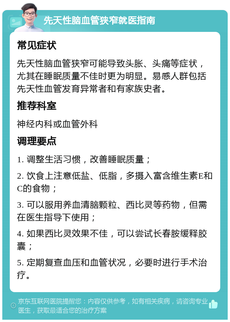 先天性脑血管狭窄就医指南 常见症状 先天性脑血管狭窄可能导致头胀、头痛等症状，尤其在睡眠质量不佳时更为明显。易感人群包括先天性血管发育异常者和有家族史者。 推荐科室 神经内科或血管外科 调理要点 1. 调整生活习惯，改善睡眠质量； 2. 饮食上注意低盐、低脂，多摄入富含维生素E和C的食物； 3. 可以服用养血清脑颗粒、西比灵等药物，但需在医生指导下使用； 4. 如果西比灵效果不佳，可以尝试长春胺缓释胶囊； 5. 定期复查血压和血管状况，必要时进行手术治疗。