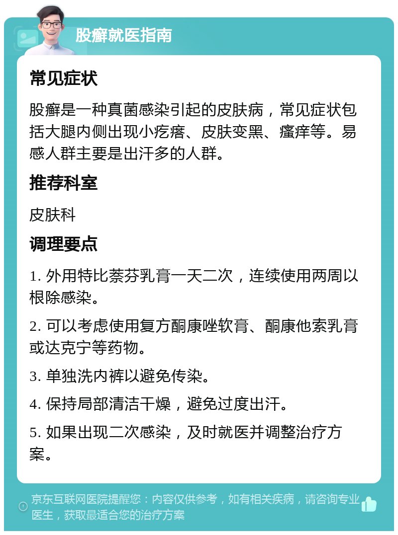 股癣就医指南 常见症状 股癣是一种真菌感染引起的皮肤病，常见症状包括大腿内侧出现小疙瘩、皮肤变黑、瘙痒等。易感人群主要是出汗多的人群。 推荐科室 皮肤科 调理要点 1. 外用特比萘芬乳膏一天二次，连续使用两周以根除感染。 2. 可以考虑使用复方酮康唑软膏、酮康他索乳膏或达克宁等药物。 3. 单独洗内裤以避免传染。 4. 保持局部清洁干燥，避免过度出汗。 5. 如果出现二次感染，及时就医并调整治疗方案。