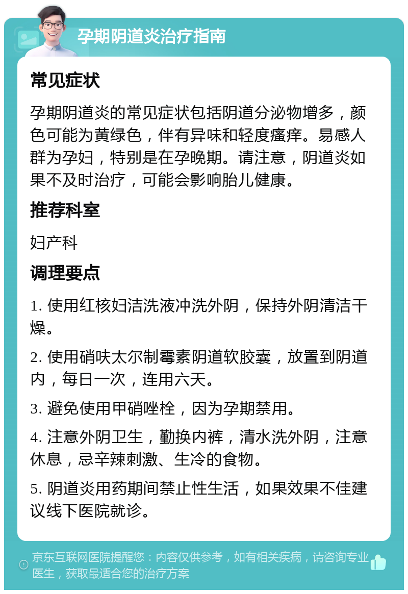 孕期阴道炎治疗指南 常见症状 孕期阴道炎的常见症状包括阴道分泌物增多，颜色可能为黄绿色，伴有异味和轻度瘙痒。易感人群为孕妇，特别是在孕晚期。请注意，阴道炎如果不及时治疗，可能会影响胎儿健康。 推荐科室 妇产科 调理要点 1. 使用红核妇洁洗液冲洗外阴，保持外阴清洁干燥。 2. 使用硝呋太尔制霉素阴道软胶囊，放置到阴道内，每日一次，连用六天。 3. 避免使用甲硝唑栓，因为孕期禁用。 4. 注意外阴卫生，勤换内裤，清水洗外阴，注意休息，忌辛辣刺激、生冷的食物。 5. 阴道炎用药期间禁止性生活，如果效果不佳建议线下医院就诊。