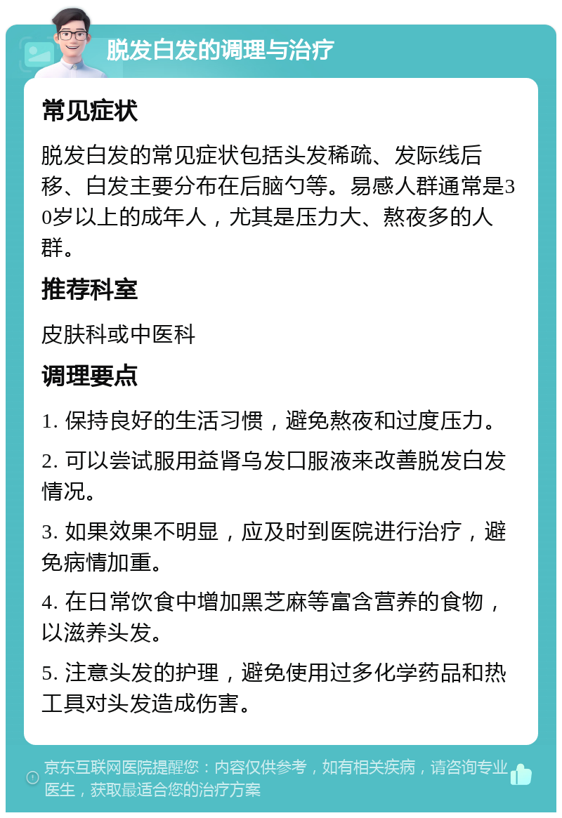 脱发白发的调理与治疗 常见症状 脱发白发的常见症状包括头发稀疏、发际线后移、白发主要分布在后脑勺等。易感人群通常是30岁以上的成年人，尤其是压力大、熬夜多的人群。 推荐科室 皮肤科或中医科 调理要点 1. 保持良好的生活习惯，避免熬夜和过度压力。 2. 可以尝试服用益肾乌发口服液来改善脱发白发情况。 3. 如果效果不明显，应及时到医院进行治疗，避免病情加重。 4. 在日常饮食中增加黑芝麻等富含营养的食物，以滋养头发。 5. 注意头发的护理，避免使用过多化学药品和热工具对头发造成伤害。