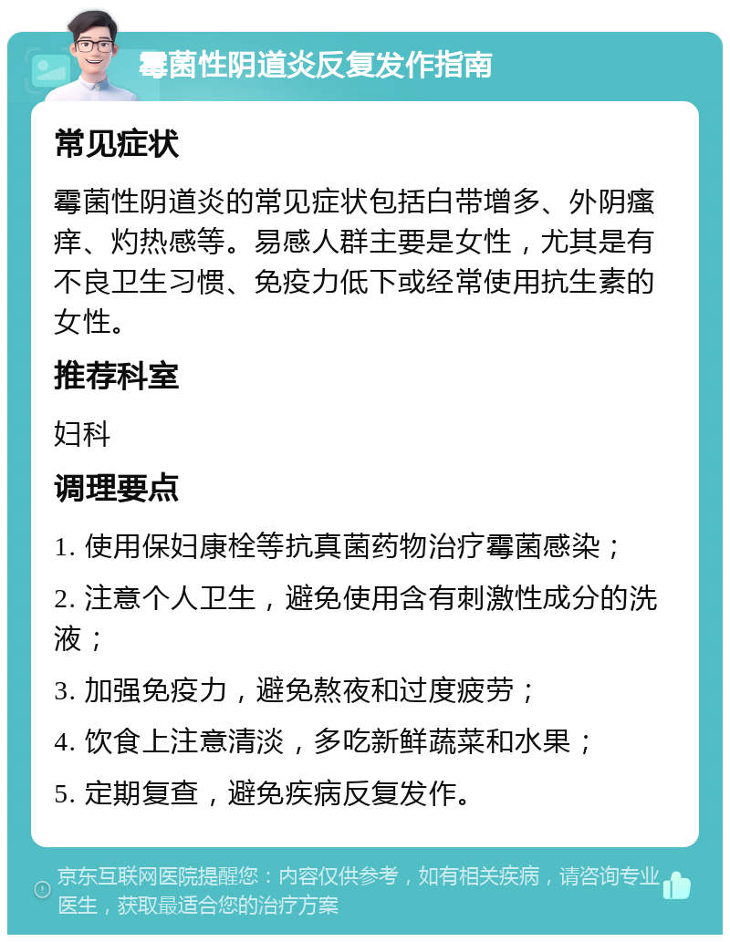 霉菌性阴道炎反复发作指南 常见症状 霉菌性阴道炎的常见症状包括白带增多、外阴瘙痒、灼热感等。易感人群主要是女性，尤其是有不良卫生习惯、免疫力低下或经常使用抗生素的女性。 推荐科室 妇科 调理要点 1. 使用保妇康栓等抗真菌药物治疗霉菌感染； 2. 注意个人卫生，避免使用含有刺激性成分的洗液； 3. 加强免疫力，避免熬夜和过度疲劳； 4. 饮食上注意清淡，多吃新鲜蔬菜和水果； 5. 定期复查，避免疾病反复发作。