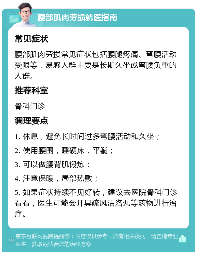 腰部肌肉劳损就医指南 常见症状 腰部肌肉劳损常见症状包括腰腿疼痛、弯腰活动受限等，易感人群主要是长期久坐或弯腰负重的人群。 推荐科室 骨科门诊 调理要点 1. 休息，避免长时间过多弯腰活动和久坐； 2. 使用腰围，睡硬床，平躺； 3. 可以做腰背肌锻炼； 4. 注意保暖，局部热敷； 5. 如果症状持续不见好转，建议去医院骨科门诊看看，医生可能会开具疏风活洛丸等药物进行治疗。