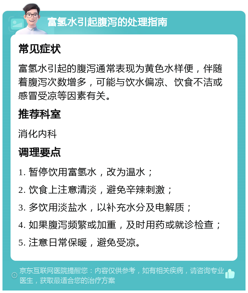 富氢水引起腹泻的处理指南 常见症状 富氢水引起的腹泻通常表现为黄色水样便，伴随着腹泻次数增多，可能与饮水偏凉、饮食不洁或感冒受凉等因素有关。 推荐科室 消化内科 调理要点 1. 暂停饮用富氢水，改为温水； 2. 饮食上注意清淡，避免辛辣刺激； 3. 多饮用淡盐水，以补充水分及电解质； 4. 如果腹泻频繁或加重，及时用药或就诊检查； 5. 注意日常保暖，避免受凉。