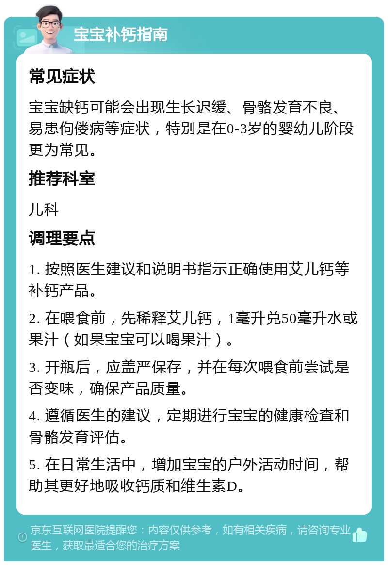 宝宝补钙指南 常见症状 宝宝缺钙可能会出现生长迟缓、骨骼发育不良、易患佝偻病等症状，特别是在0-3岁的婴幼儿阶段更为常见。 推荐科室 儿科 调理要点 1. 按照医生建议和说明书指示正确使用艾儿钙等补钙产品。 2. 在喂食前，先稀释艾儿钙，1毫升兑50毫升水或果汁（如果宝宝可以喝果汁）。 3. 开瓶后，应盖严保存，并在每次喂食前尝试是否变味，确保产品质量。 4. 遵循医生的建议，定期进行宝宝的健康检查和骨骼发育评估。 5. 在日常生活中，增加宝宝的户外活动时间，帮助其更好地吸收钙质和维生素D。