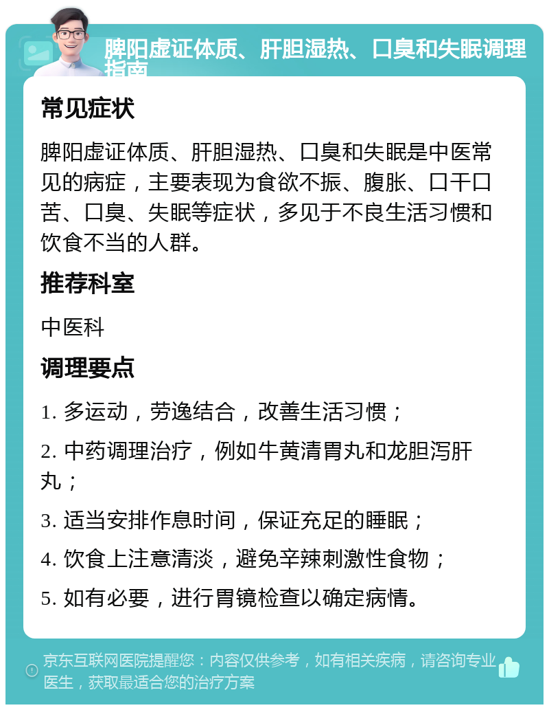 脾阳虚证体质、肝胆湿热、口臭和失眠调理指南 常见症状 脾阳虚证体质、肝胆湿热、口臭和失眠是中医常见的病症，主要表现为食欲不振、腹胀、口干口苦、口臭、失眠等症状，多见于不良生活习惯和饮食不当的人群。 推荐科室 中医科 调理要点 1. 多运动，劳逸结合，改善生活习惯； 2. 中药调理治疗，例如牛黄清胃丸和龙胆泻肝丸； 3. 适当安排作息时间，保证充足的睡眠； 4. 饮食上注意清淡，避免辛辣刺激性食物； 5. 如有必要，进行胃镜检查以确定病情。