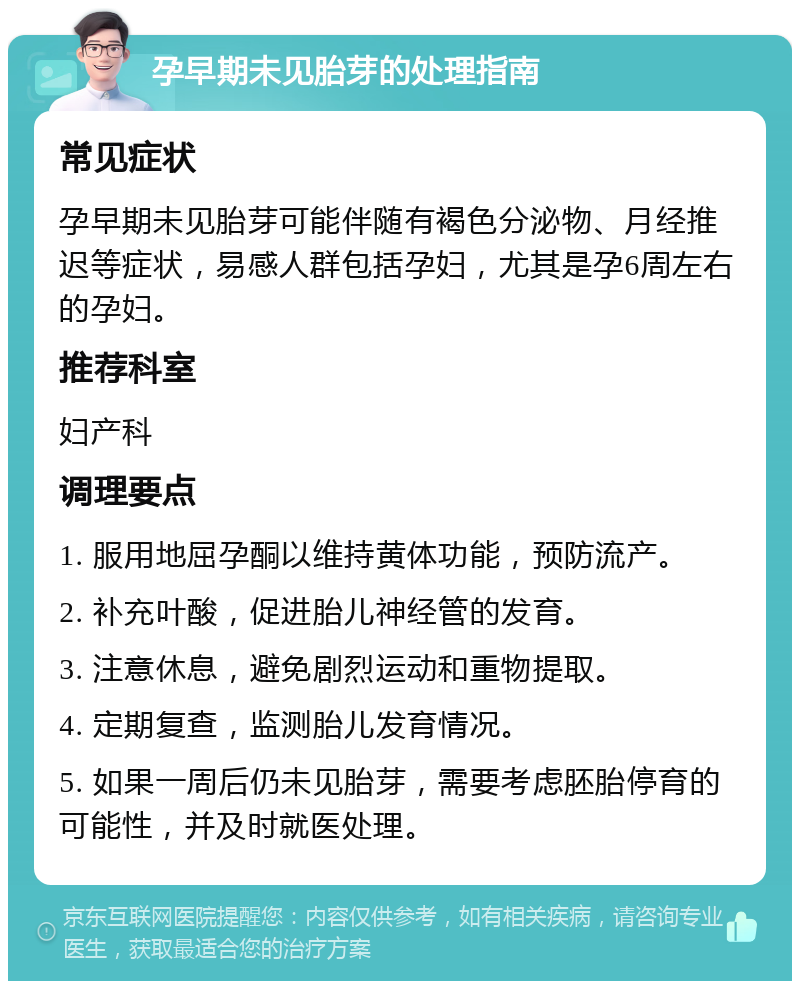 孕早期未见胎芽的处理指南 常见症状 孕早期未见胎芽可能伴随有褐色分泌物、月经推迟等症状，易感人群包括孕妇，尤其是孕6周左右的孕妇。 推荐科室 妇产科 调理要点 1. 服用地屈孕酮以维持黄体功能，预防流产。 2. 补充叶酸，促进胎儿神经管的发育。 3. 注意休息，避免剧烈运动和重物提取。 4. 定期复查，监测胎儿发育情况。 5. 如果一周后仍未见胎芽，需要考虑胚胎停育的可能性，并及时就医处理。