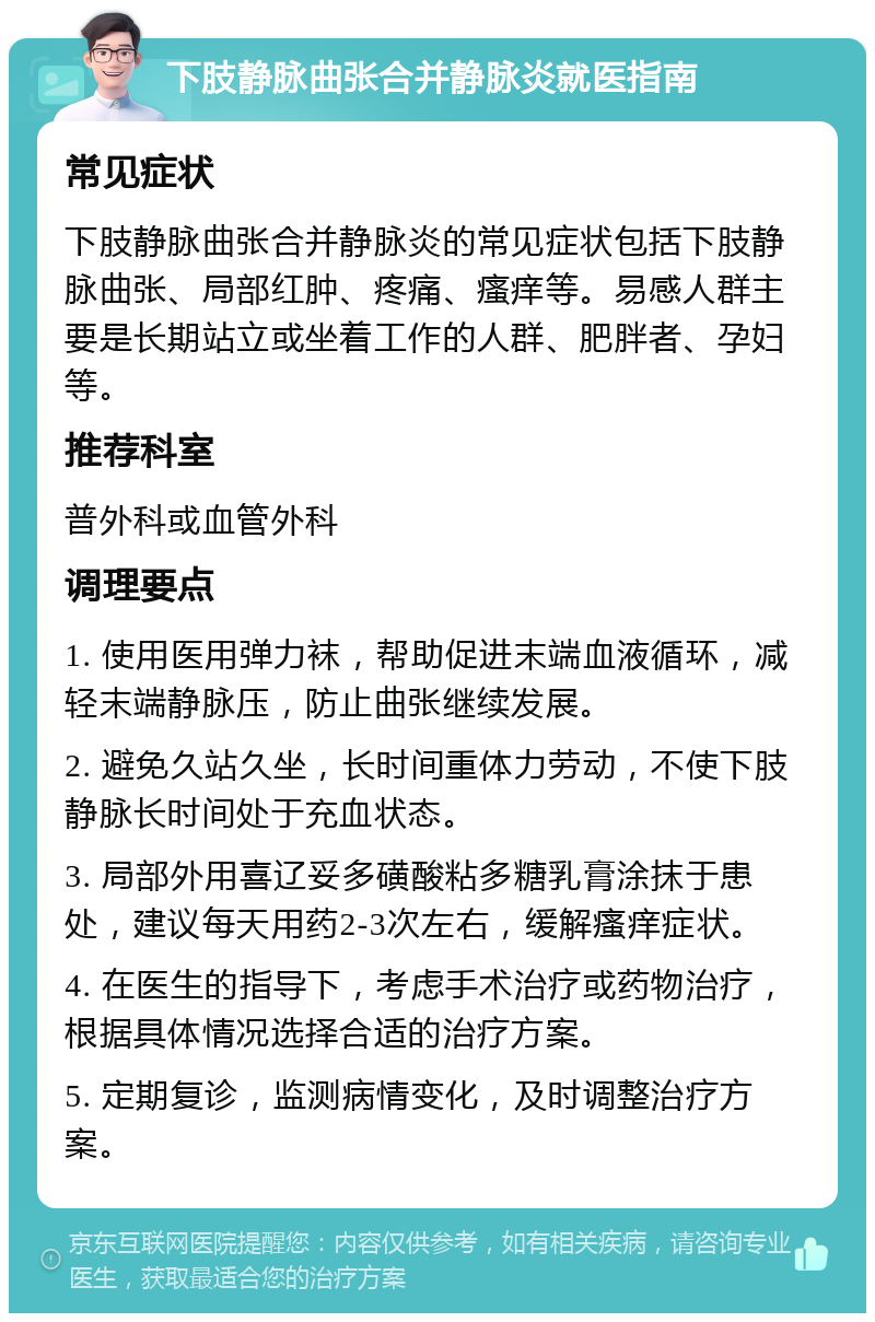 下肢静脉曲张合并静脉炎就医指南 常见症状 下肢静脉曲张合并静脉炎的常见症状包括下肢静脉曲张、局部红肿、疼痛、瘙痒等。易感人群主要是长期站立或坐着工作的人群、肥胖者、孕妇等。 推荐科室 普外科或血管外科 调理要点 1. 使用医用弹力袜，帮助促进末端血液循环，减轻末端静脉压，防止曲张继续发展。 2. 避免久站久坐，长时间重体力劳动，不使下肢静脉长时间处于充血状态。 3. 局部外用喜辽妥多磺酸粘多糖乳膏涂抹于患处，建议每天用药2-3次左右，缓解瘙痒症状。 4. 在医生的指导下，考虑手术治疗或药物治疗，根据具体情况选择合适的治疗方案。 5. 定期复诊，监测病情变化，及时调整治疗方案。