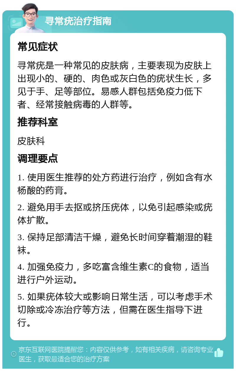 寻常疣治疗指南 常见症状 寻常疣是一种常见的皮肤病，主要表现为皮肤上出现小的、硬的、肉色或灰白色的疣状生长，多见于手、足等部位。易感人群包括免疫力低下者、经常接触病毒的人群等。 推荐科室 皮肤科 调理要点 1. 使用医生推荐的处方药进行治疗，例如含有水杨酸的药膏。 2. 避免用手去抠或挤压疣体，以免引起感染或疣体扩散。 3. 保持足部清洁干燥，避免长时间穿着潮湿的鞋袜。 4. 加强免疫力，多吃富含维生素C的食物，适当进行户外运动。 5. 如果疣体较大或影响日常生活，可以考虑手术切除或冷冻治疗等方法，但需在医生指导下进行。