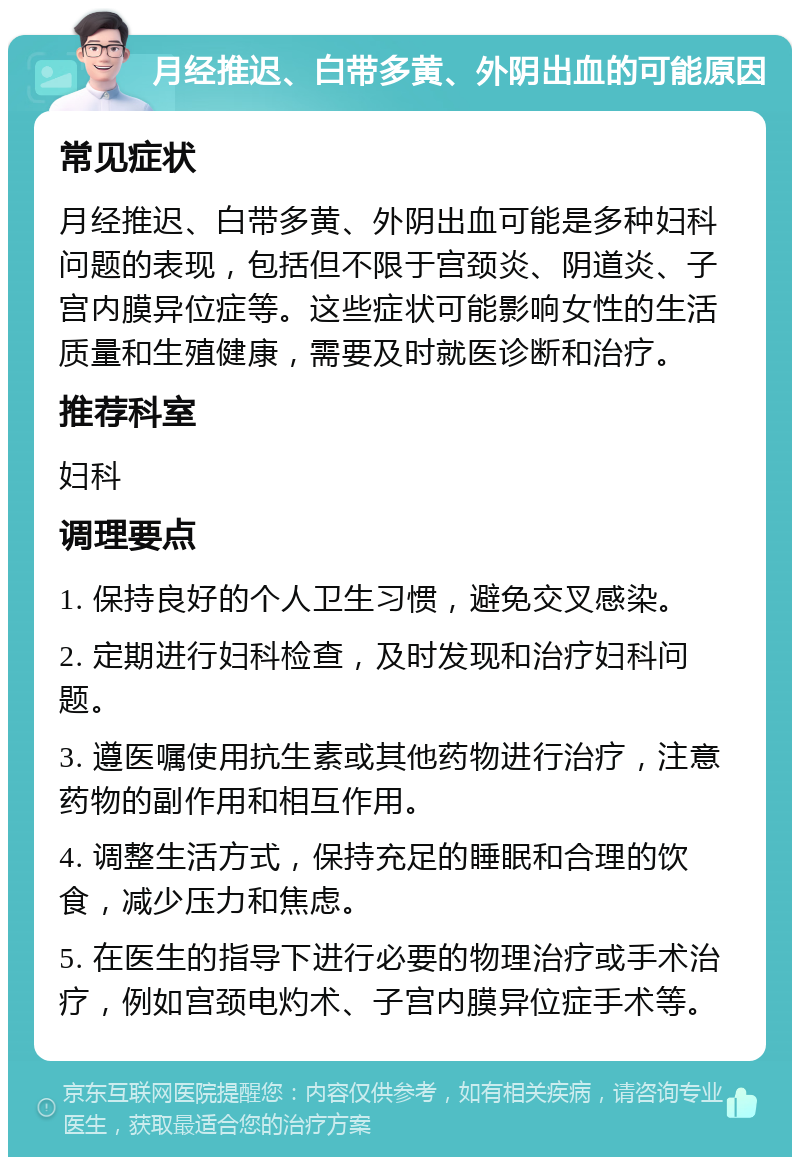 月经推迟、白带多黄、外阴出血的可能原因 常见症状 月经推迟、白带多黄、外阴出血可能是多种妇科问题的表现，包括但不限于宫颈炎、阴道炎、子宫内膜异位症等。这些症状可能影响女性的生活质量和生殖健康，需要及时就医诊断和治疗。 推荐科室 妇科 调理要点 1. 保持良好的个人卫生习惯，避免交叉感染。 2. 定期进行妇科检查，及时发现和治疗妇科问题。 3. 遵医嘱使用抗生素或其他药物进行治疗，注意药物的副作用和相互作用。 4. 调整生活方式，保持充足的睡眠和合理的饮食，减少压力和焦虑。 5. 在医生的指导下进行必要的物理治疗或手术治疗，例如宫颈电灼术、子宫内膜异位症手术等。