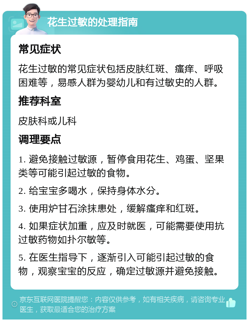 花生过敏的处理指南 常见症状 花生过敏的常见症状包括皮肤红斑、瘙痒、呼吸困难等，易感人群为婴幼儿和有过敏史的人群。 推荐科室 皮肤科或儿科 调理要点 1. 避免接触过敏源，暂停食用花生、鸡蛋、坚果类等可能引起过敏的食物。 2. 给宝宝多喝水，保持身体水分。 3. 使用炉甘石涂抹患处，缓解瘙痒和红斑。 4. 如果症状加重，应及时就医，可能需要使用抗过敏药物如扑尔敏等。 5. 在医生指导下，逐渐引入可能引起过敏的食物，观察宝宝的反应，确定过敏源并避免接触。